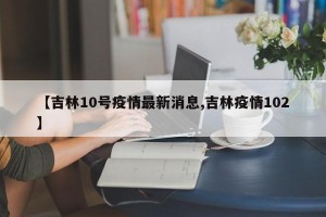 【吉林10号疫情最新消息,吉林疫情102】