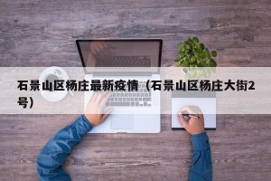 石景山区杨庄最新疫情（石景山区杨庄大街2号）