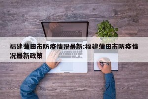 福建蒲田市防疫情况最新:福建蒲田市防疫情况最新政策