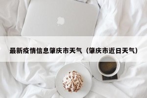 最新疫情信息肇庆市天气（肇庆市近日天气）