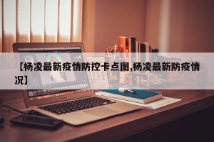 【杨凌最新疫情防控卡点图,杨凌最新防疫情况】