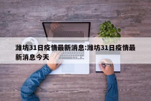 潍坊31日疫情最新消息:潍坊31日疫情最新消息今天