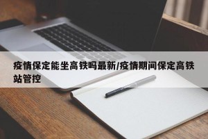 疫情保定能坐高铁吗最新/疫情期间保定高铁站管控