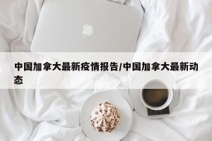 中国加拿大最新疫情报告/中国加拿大最新动态