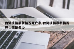 台湾疫情最新情况死亡率/台湾疫情最新情况死亡率是多少
