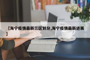 【海宁疫情最新三区划分,海宁疫情最新进展】