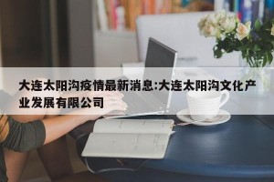 大连太阳沟疫情最新消息:大连太阳沟文化产业发展有限公司