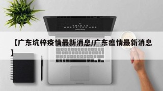 【广东坑梓疫情最新消息/广东瘟情最新消息】