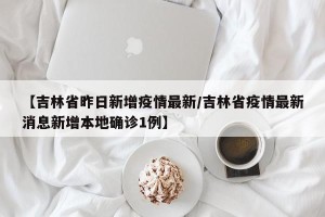 【吉林省昨日新增疫情最新/吉林省疫情最新消息新增本地确诊1例】