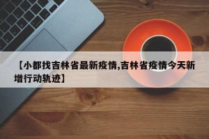 【小都找吉林省最新疫情,吉林省疫情今天新增行动轨迹】