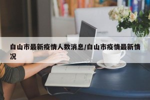 白山市最新疫情人数消息/白山市疫情最新情况