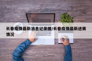 长春疫情最新消息记录图/长春疫情最新进展情况