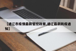 【通辽市疫情最新管控政策,通辽最新防疫通知】