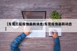 【东莞三起疫情最新消息/东莞疫情最新动态】