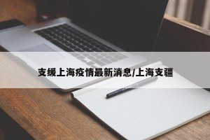 支缓上海疫情最新消息/上海支疆
