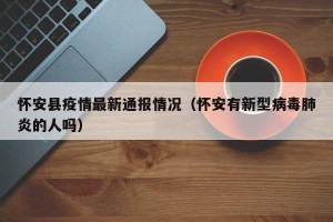 怀安县疫情最新通报情况（怀安有新型病毒肺炎的人吗）
