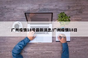 广州疫情18号最新消息/广州疫情18日