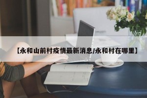 【永和山前村疫情最新消息/永和村在哪里】
