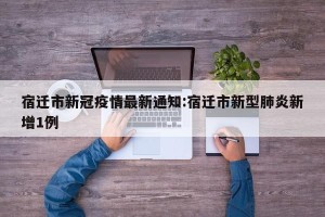 宿迁市新冠疫情最新通知:宿迁市新型肺炎新增1例