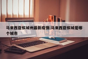 马来西亚槟城州最新疫情:马来西亚槟城是哪个城市