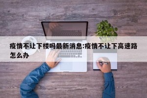 疫情不让下楼吗最新消息:疫情不让下高速路怎么办