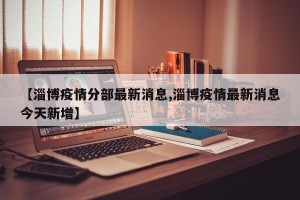 【淄博疫情分部最新消息,淄博疫情最新消息今天新增】