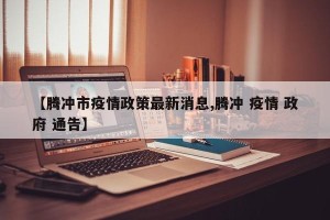 【腾冲市疫情政策最新消息,腾冲 疫情 政府 通告】