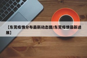 【东莞疫情分布最新动态图/东莞疫情最新进展】