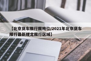 【北京货车限行限吨位/2021年北京货车限行最新规定限行区域】