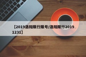 【2019洛阳限行限号/洛阳限行20191231】
