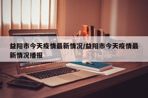 益阳市今天疫情最新情况/益阳市今天疫情最新情况播报