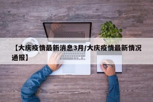 【大庆疫情最新消息3月/大庆疫情最新情况通报】