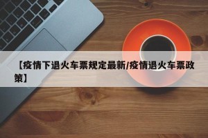 【疫情下退火车票规定最新/疫情退火车票政策】