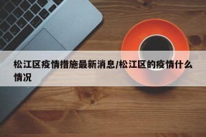 松江区疫情措施最新消息/松江区的疫情什么情况