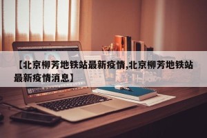 【北京柳芳地铁站最新疫情,北京柳芳地铁站最新疫情消息】