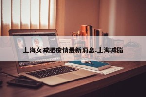 上海女减肥疫情最新消息:上海减脂