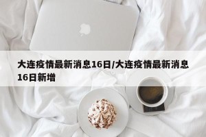 大连疫情最新消息16日/大连疫情最新消息16日新增