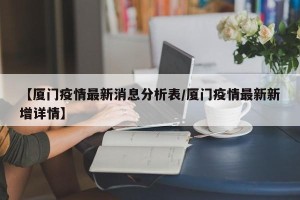 【厦门疫情最新消息分析表/厦门疫情最新新增详情】