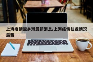 上海疫情返乡潮最新消息/上海疫情往返情况最新