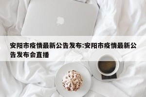 安阳市疫情最新公告发布:安阳市疫情最新公告发布会直播