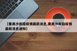 【番禺沙南路疫情最新消息,番禺沙南路疫情最新消息通知】
