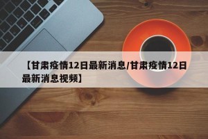 【甘肃疫情12日最新消息/甘肃疫情12日最新消息视频】