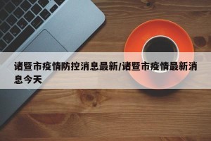 诸暨市疫情防控消息最新/诸暨市疫情最新消息今天