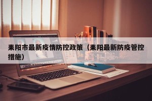 耒阳市最新疫情防控政策（耒阳最新防疫管控措施）