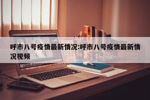 呼市八号疫情最新情况:呼市八号疫情最新情况视频