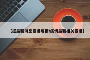 【据最新消息报道疫情/疫情最新相关报道】