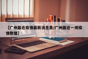 【广州最近疫情最新消息贵/广州最近一周疫情数据】