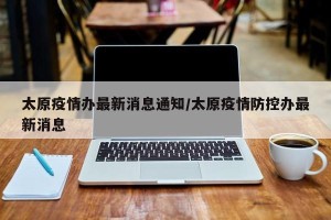 太原疫情办最新消息通知/太原疫情防控办最新消息