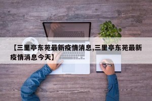 【三里亭东苑最新疫情消息,三里亭东苑最新疫情消息今天】