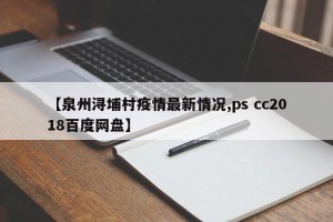 【泉州浔埔村疫情最新情况,ps cc2018百度网盘】